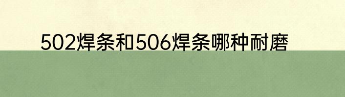 502焊条和506焊条哪种耐磨