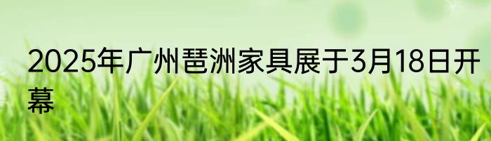 2025年广州琶洲家具展于3月18日开幕
