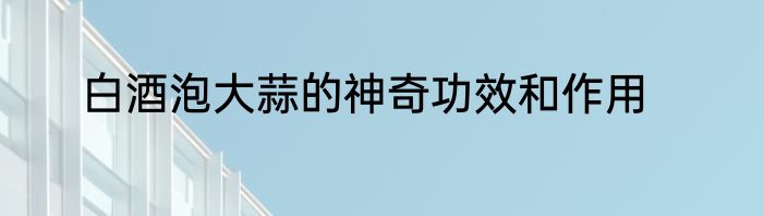 白酒泡大蒜的神奇功效和作用