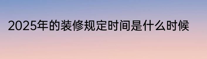 2025年的装修规定时间是什么时候