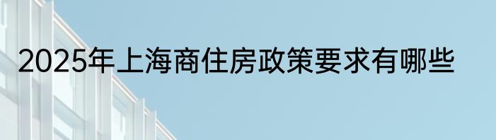 2025年上海商住房政策要求有哪些