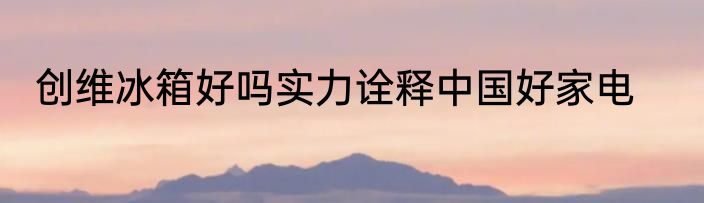 创维冰箱好吗实力诠释中国好家电