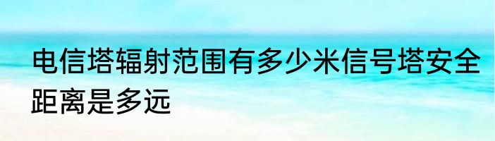 电信塔辐射范围有多少米信号塔安全距离是多远