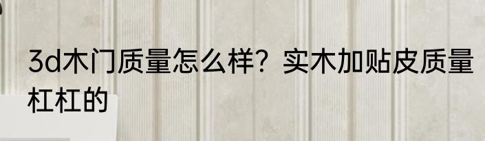 3d木门质量怎么样？实木加贴皮质量杠杠的