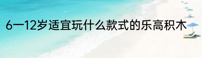 6一12岁适宜玩什么款式的乐高积木