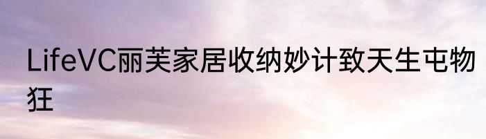LifeVC丽芙家居收纳妙计致天生屯物狂