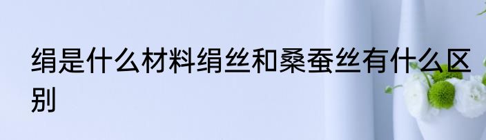 绢是什么材料绢丝和桑蚕丝有什么区别