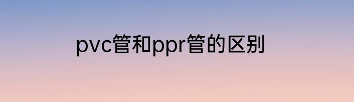 pvc管和ppr管的区别