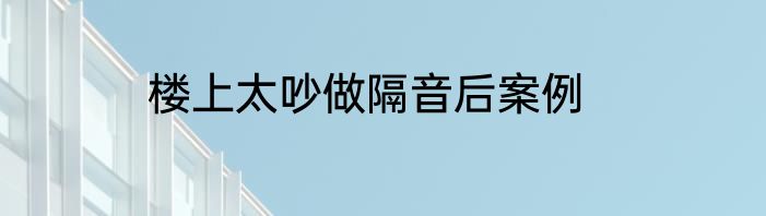 楼上太吵做隔音后案例