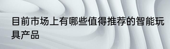 目前市场上有哪些值得推荐的智能玩具产品