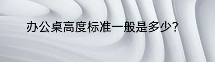 办公桌高度标准一般是多少？