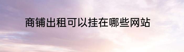 商铺出租可以挂在哪些网站