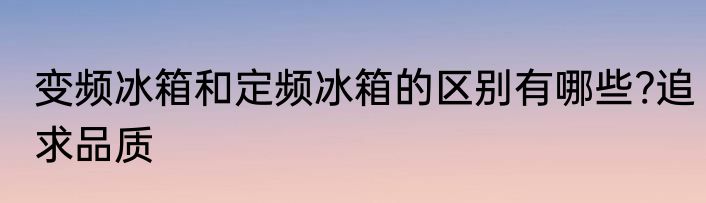 变频冰箱和定频冰箱的区别有哪些?追求品质