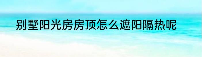 别墅阳光房房顶怎么遮阳隔热呢
