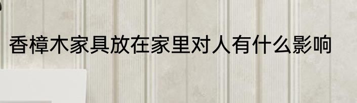 香樟木家具放在家里对人有什么影响