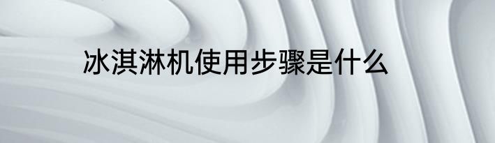冰淇淋机使用步骤是什么