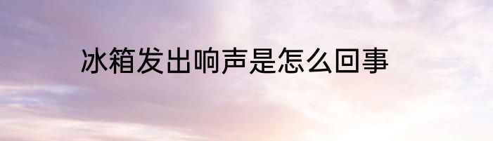 冰箱发出响声是怎么回事