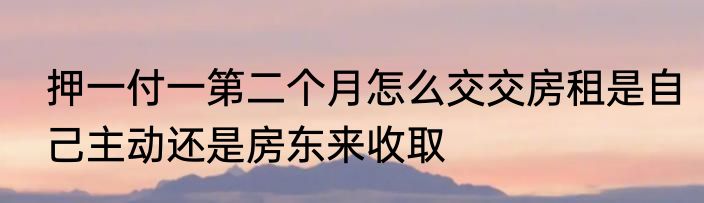 押一付一第二个月怎么交交房租是自己主动还是房东来收取