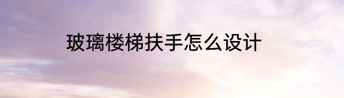 玻璃楼梯扶手怎么设计