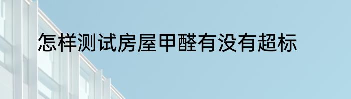 怎样测试房屋甲醛有没有超标