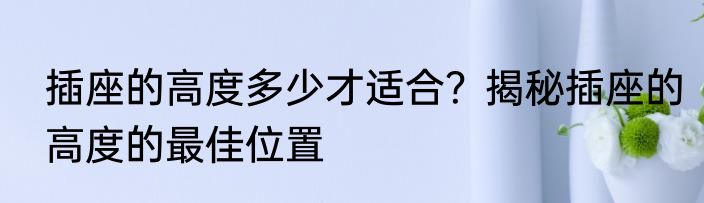 插座的高度多少才适合？揭秘插座的高度的最佳位置