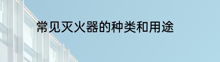 常见灭火器的种类和用途