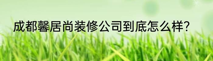 成都馨居尚装修公司到底怎么样？
