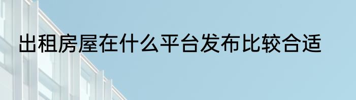 出租房屋在什么平台发布比较合适