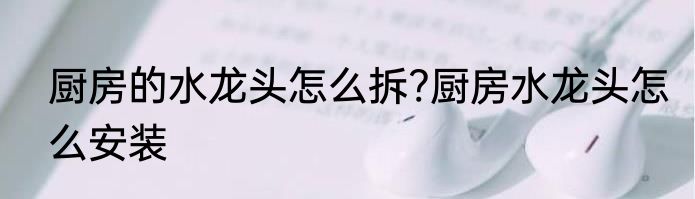 厨房的水龙头怎么拆?厨房水龙头怎么安装