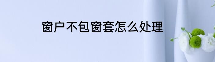 窗户不包窗套怎么处理