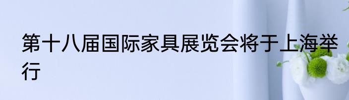 第十八届国际家具展览会将于上海举行