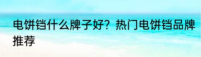 电饼铛什么牌子好？热门电饼铛品牌推荐