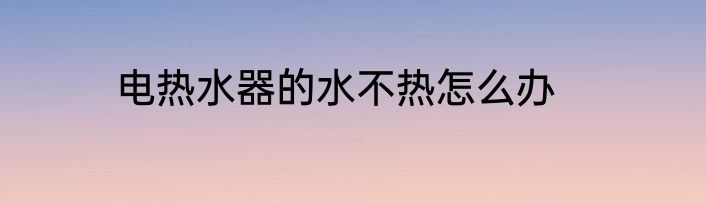 电热水器的水不热怎么办