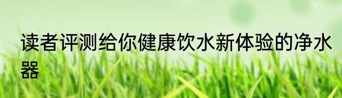 读者评测给你健康饮水新体验的净水器