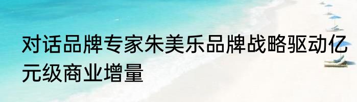 对话品牌专家朱美乐品牌战略驱动亿元级商业增量