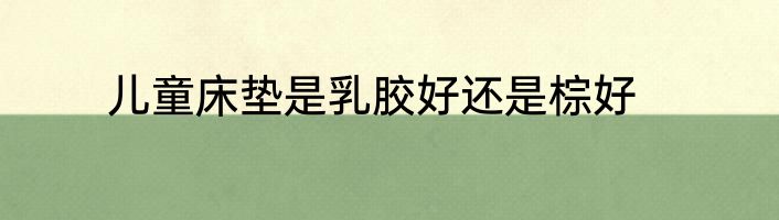 儿童床垫是乳胶好还是棕好