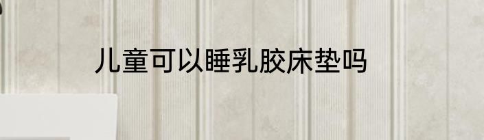 儿童可以睡乳胶床垫吗