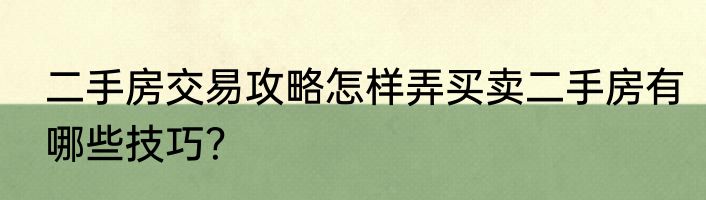 二手房交易攻略怎样弄买卖二手房有哪些技巧？
