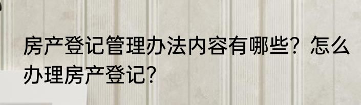 房产登记管理办法内容有哪些?怎么办理房产登记?