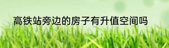 高铁站旁边的房子有升值空间吗