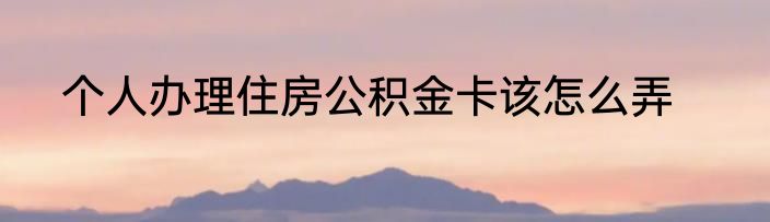 个人办理住房公积金卡该怎么弄