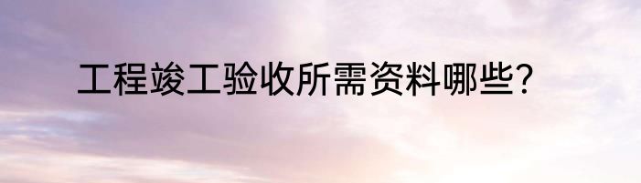 工程竣工验收所需资料哪些？