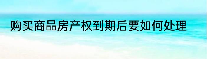 购买商品房产权到期后要如何处理