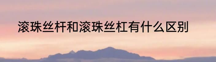 滚珠丝杆和滚珠丝杠有什么区别