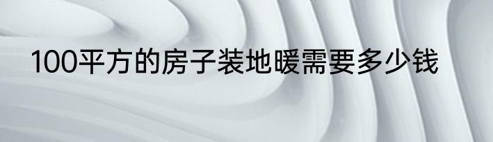 100平方的房子装地暖需要多少钱