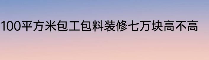 100平方米包工包料装修七万块高不高
