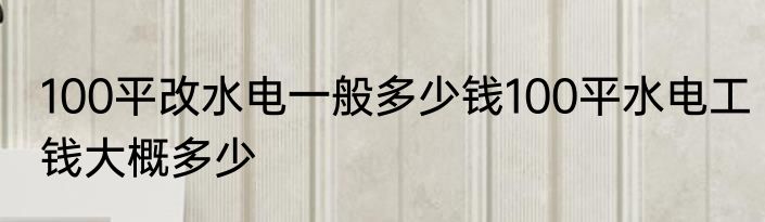 100平改水电一般多少钱100平水电工钱大概多少