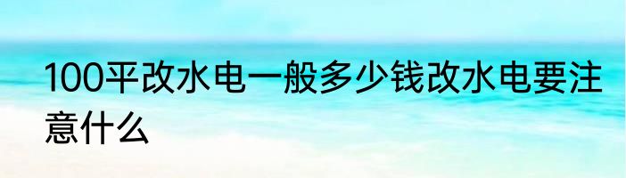 100平改水电一般多少钱改水电要注意什么
