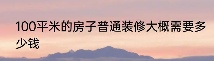 100平米的房子普通装修大概需要多少钱