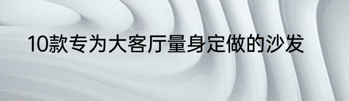 10款专为大客厅量身定做的沙发